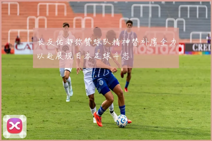 长友佑都称赞球队精神替补席全力以赴展现日本足球斗志
